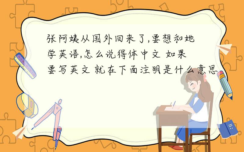 张阿姨从国外回来了,要想和她学英语,怎么说得体中文 如果要写英文 就在下面注明是什么意思
