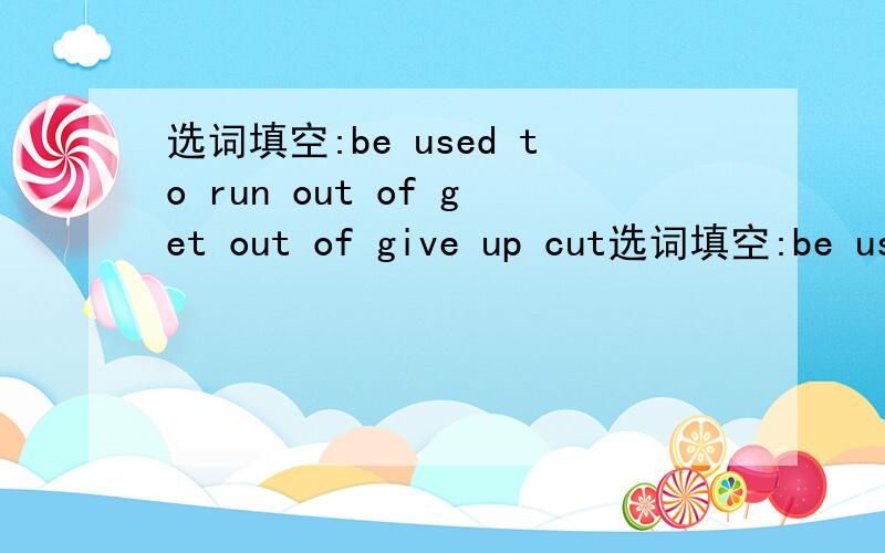 选词填空:be used to run out of get out of give up cut选词填空:be used to run out of get out of give up cut off  make a decision fall down