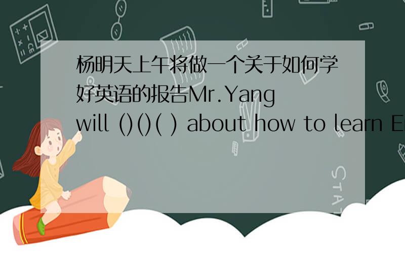 杨明天上午将做一个关于如何学好英语的报告Mr.Yang will ()()( ) about how to learn English well单词填空
