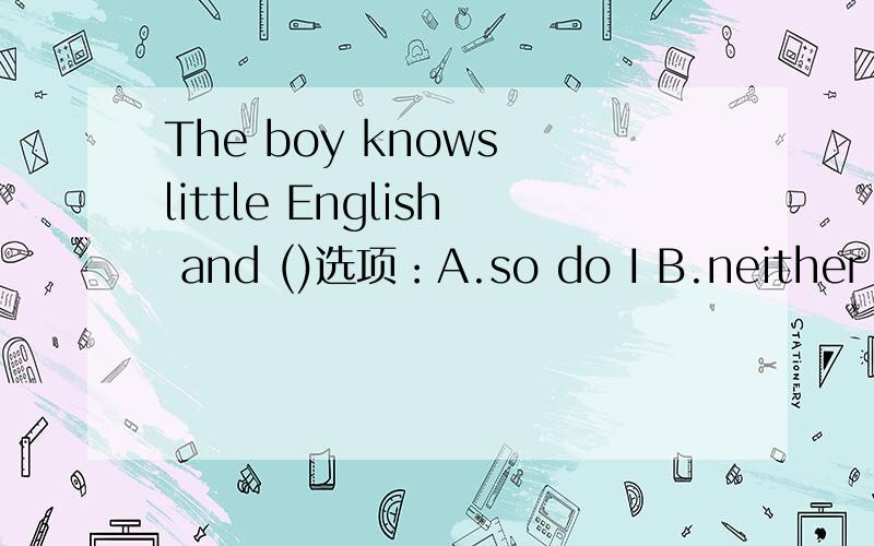 The boy knows little English and ()选项：A.so do I B.neither do I C.so can I D.neither am I