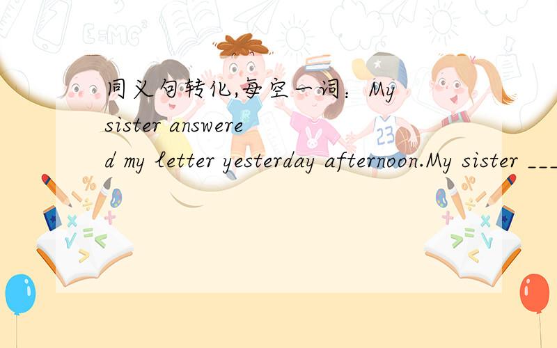 同义句转化,每空一词：My sister answered my letter yesterday afternoon.My sister ______ ______ my letter yesterday aftnoon.