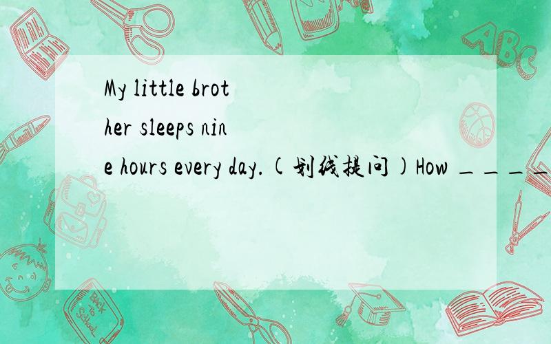 My little brother sleeps nine hours every day.(划线提问)How ________ hours _________ your little brother sleep every?