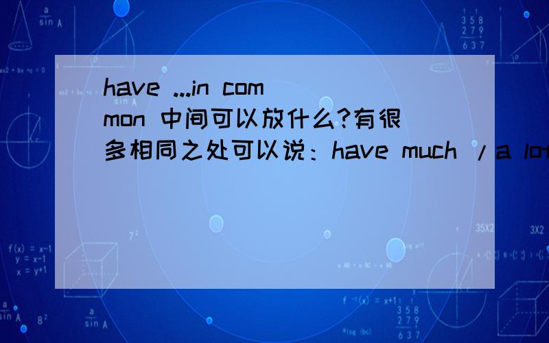 have ...in common 中间可以放什么?有很多相同之处可以说：have much /a lot in common有一些共同之处可以说：have something in common没什么共同之处可以说：have little /nothing in common请问有没有 ：have a littl