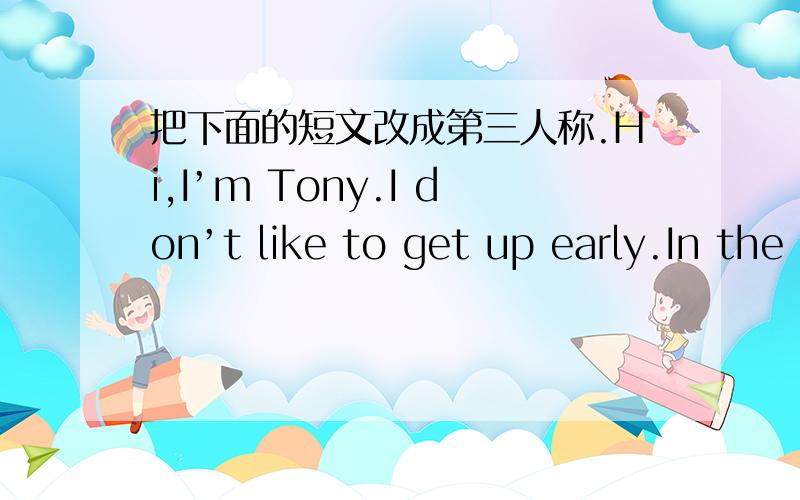 把下面的短文改成第三人称.Hi,I’m Tony.I don’t like to get up early.In the morning,I get up at eight.Then I go to school at eight thirty.I don’t have much time for breakfast,so I usually eat very quickly.For lunch,I usually eat hambur