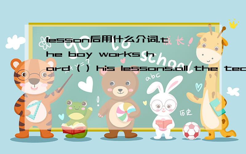 lesson后用什么介词.the boy works hard ( ) his lessons.all the teachers like him .A in B of C at D from