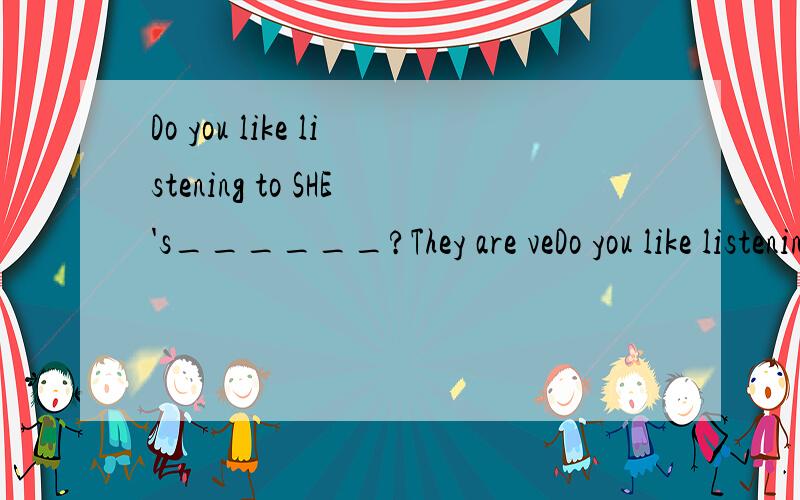 Do you like listening to SHE's______?They are veDo you like listening to SHE's______?They are very popular.