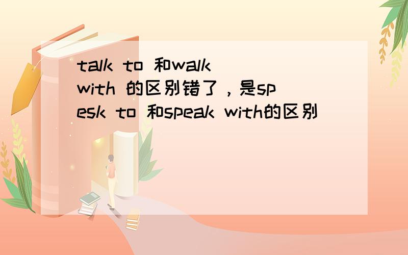 talk to 和walk with 的区别错了，是spesk to 和speak with的区别