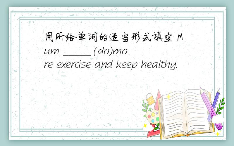 用所给单词的适当形式填空 Mum _____(do)more exercise and keep healthy.