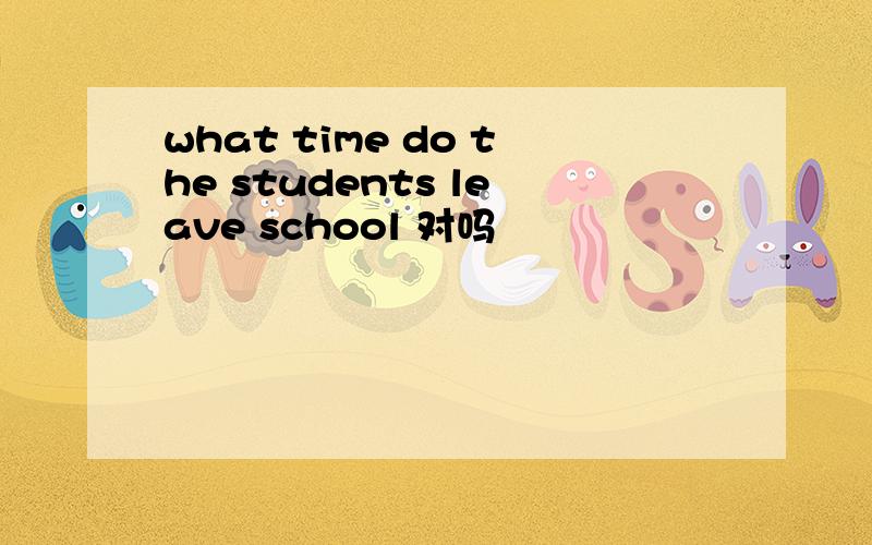 what time do the students leave school 对吗