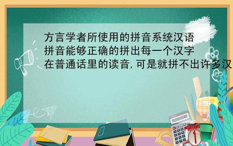 方言学者所使用的拼音系统汉语拼音能够正确的拼出每一个汉字在普通话里的读音,可是就拼不出许多汉语方言里特有的读音.因此,许多方言学者使用国际拼音来拼写汉字在方言里的读音.我想