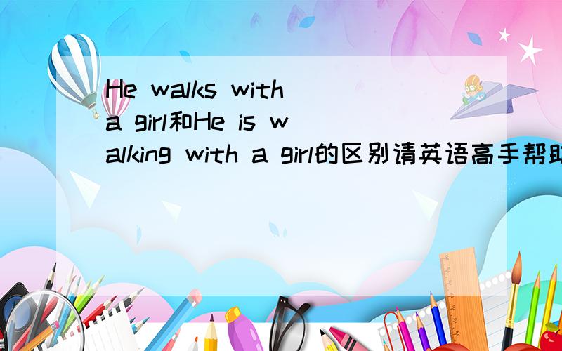 He walks with a girl和He is walking with a girl的区别请英语高手帮助我分析一下下面的两个句子的区别：He walks with a girl.He is walking with a girl.