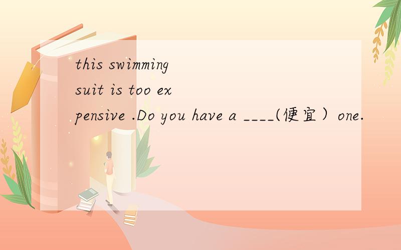 this swimming suit is too expensive .Do you have a ____(便宜）one.
