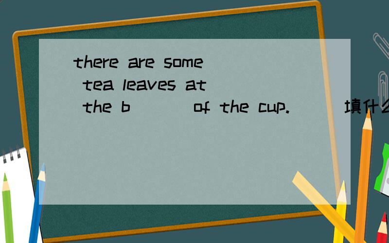 there are some tea leaves at the b___ of the cup.___填什么