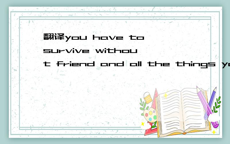 翻译you have to survive without friend and all the things you use in your everyday life