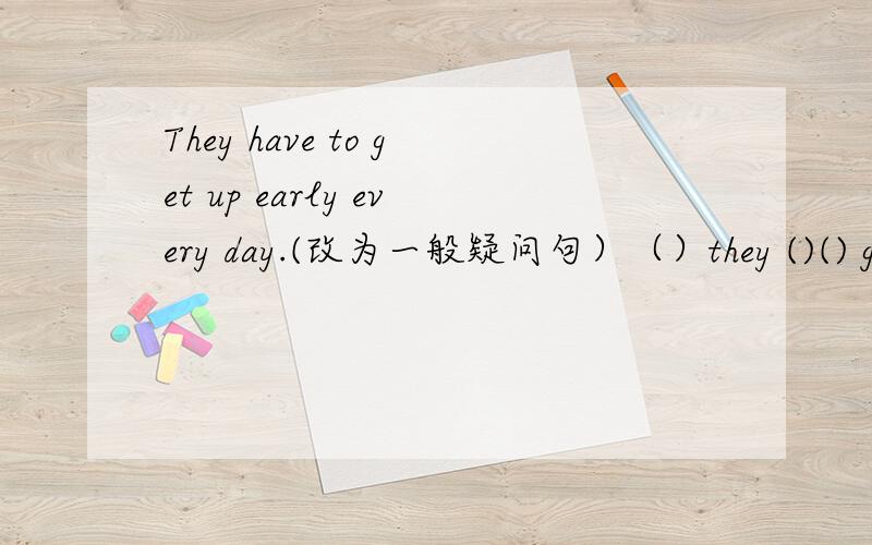 They have to get up early every day.(改为一般疑问句）（）they ()() get up early every day?