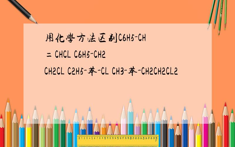 用化学方法区别C6H5-CH=CHCL C6H5-CH2CH2CL C2H5-苯-CL CH3-苯-CH2CH2CL2