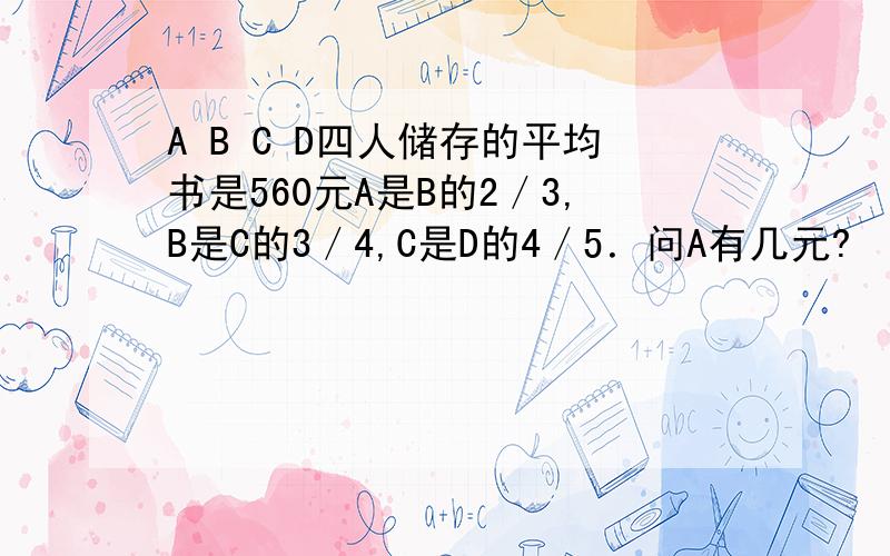 A B C D四人储存的平均书是560元A是B的2／3,B是C的3／4,C是D的4／5．问A有几元?