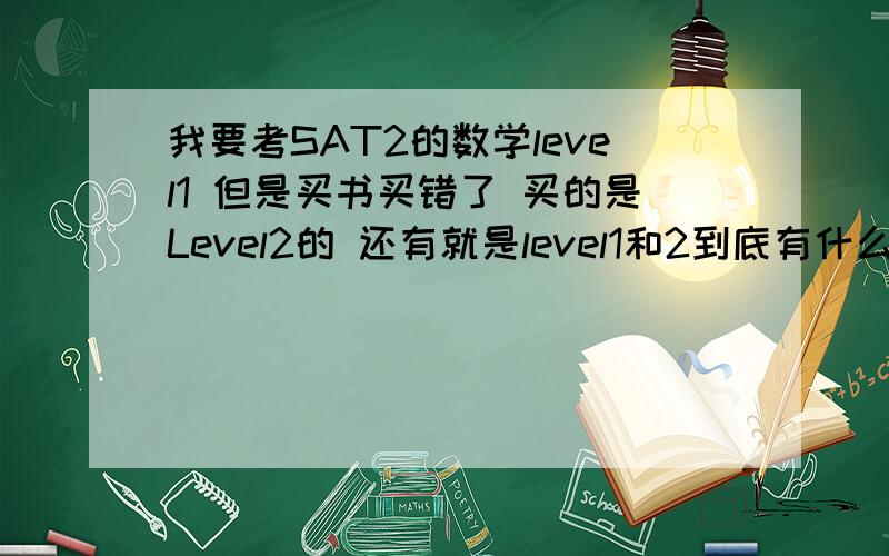 我要考SAT2的数学level1 但是买书买错了 买的是Level2的 还有就是level1和2到底有什么区别啊 具体点