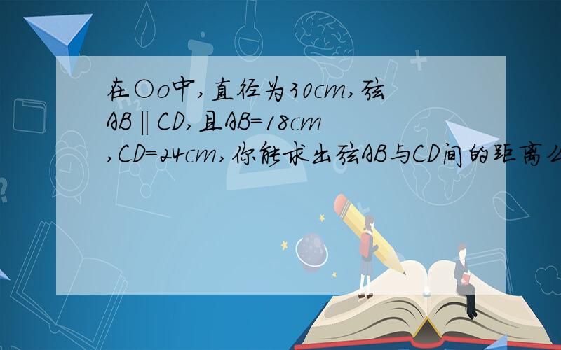 在○o中,直径为30cm,弦AB‖CD,且AB=18cm,CD=24cm,你能求出弦AB与CD间的距离么?