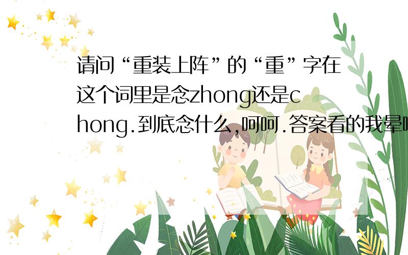 请问“重装上阵”的“重”字在这个词里是念zhong还是chong.到底念什么,呵呵.答案看的我晕啦.