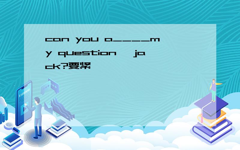 can you a____my question ,jack?要紧