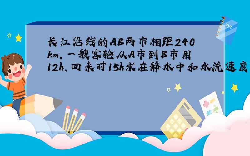长江沿线的AB两市相距240km,一艘客轮从A市到B市用12h,回来时15h求在静水中和水流速度?2元一次方程