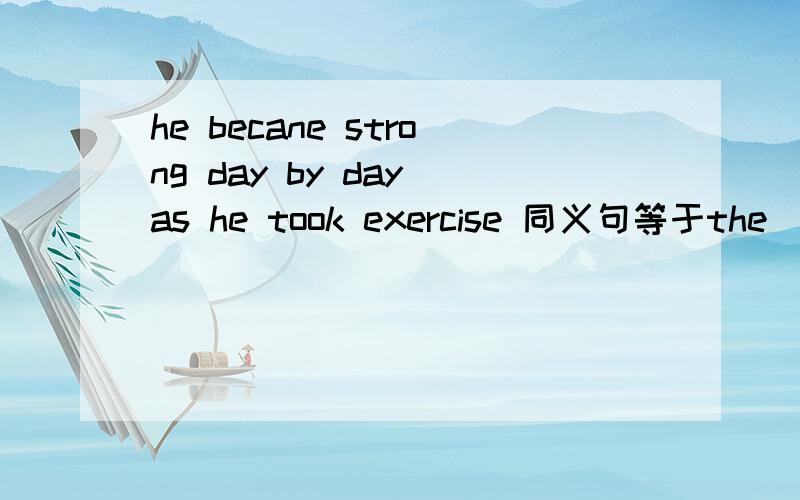 he becane strong day by day as he took exercise 同义句等于the_____ exercise he took,the _______ he became.