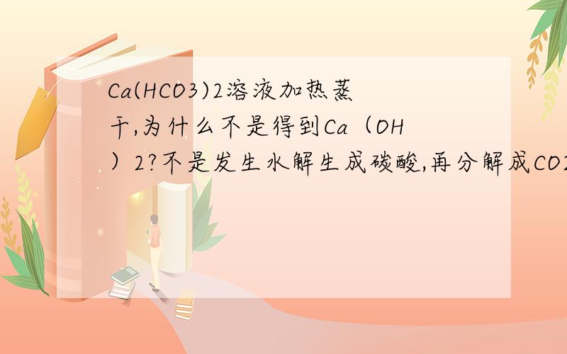 Ca(HCO3)2溶液加热蒸干,为什么不是得到Ca（OH）2?不是发生水解生成碳酸,再分解成CO2跑走,那么就剩下Ca（OH）2了呀?请用水解平衡的原理解释