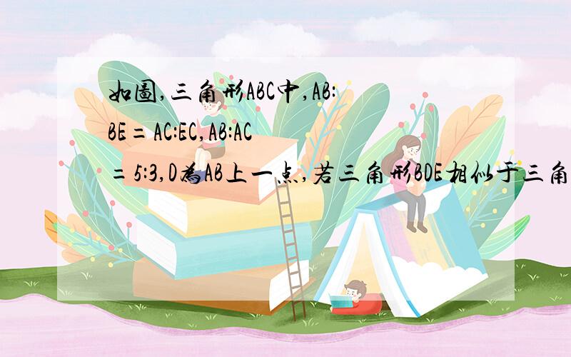 如图,三角形ABC中,AB:BE=AC:EC,AB:AC=5:3,D为AB上一点,若三角形BDE相似于三角形BAC,那么AB:BD=好了