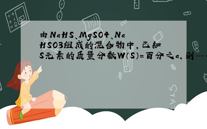 由NaHS、MgSO4、NaHSO3组成的混合物中,已知S元素的质量分数W（S）=百分之a,则……