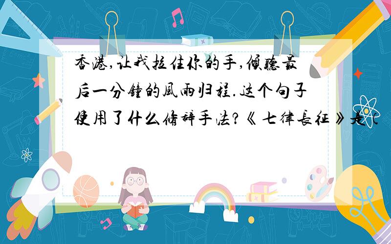 香港,让我拉住你的手,倾听最后一分钟的风雨归程.这个句子使用了什么修辞手法?《七律长征》是（ ）于（ ）年（ ）月写的一首七律诗.第（ ）行,总写红军（ ）.这首是生动的描写了（ ）,
