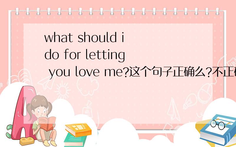 what should i do for letting you love me?这个句子正确么?不正确怎么改?