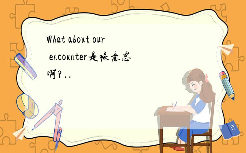 What about our encounter是嘛意思啊?..
