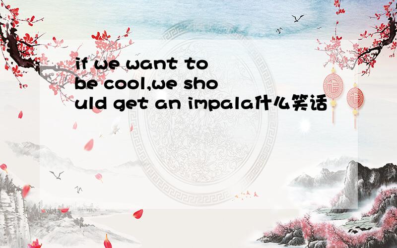 if we want to be cool,we should get an impala什么笑话