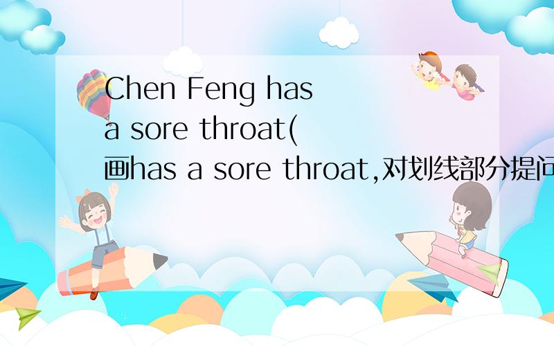 Chen Feng has a sore throat(画has a sore throat,对划线部分提问）____ ____with Chen Feng