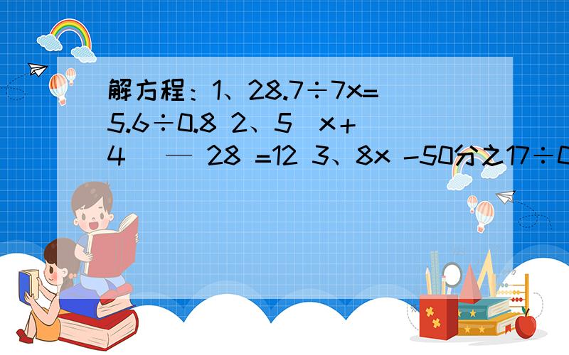 解方程：1、28.7÷7x=5.6÷0.8 2、5（x＋4) — 28 =12 3、8x -50分之17÷0.17=18 求