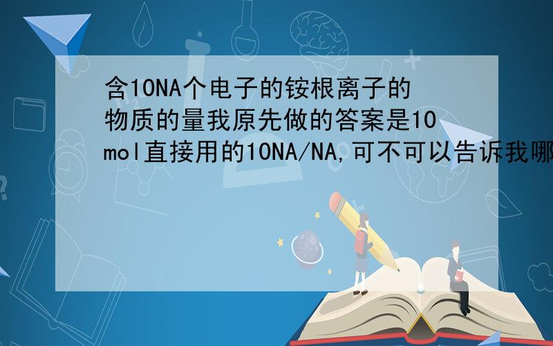 含10NA个电子的铵根离子的物质的量我原先做的答案是10mol直接用的10NA/NA,可不可以告诉我哪里错了,正确的思路跟答案呢?