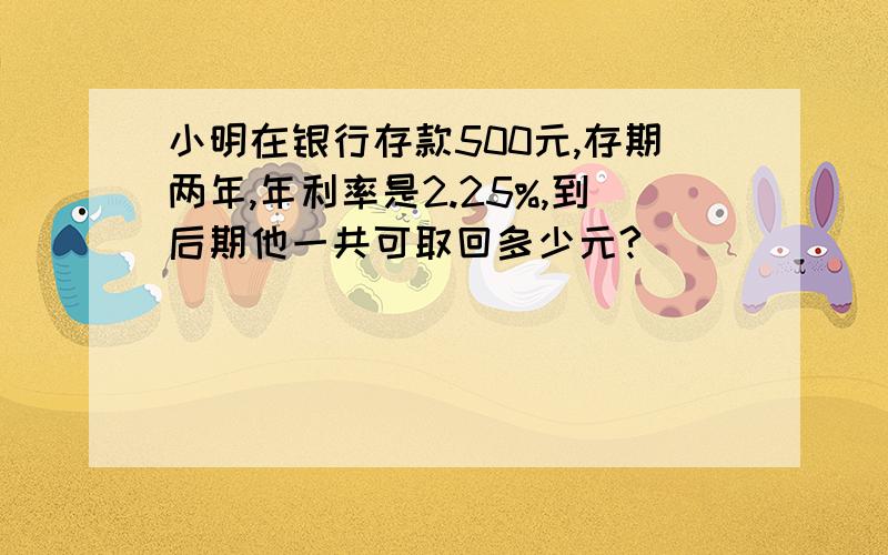 小明在银行存款500元,存期两年,年利率是2.25%,到后期他一共可取回多少元?