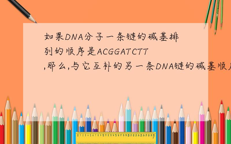 如果DNA分子一条链的碱基排列的顺序是ACGGATCTT,那么,与它互补的另一条DNA链的碱基顺序是.；如果以这条DNA链为模版,转录出的mRNA碱基的顺序是.在这段mRNA中包含几个密码子,需要几个tRNA才能把