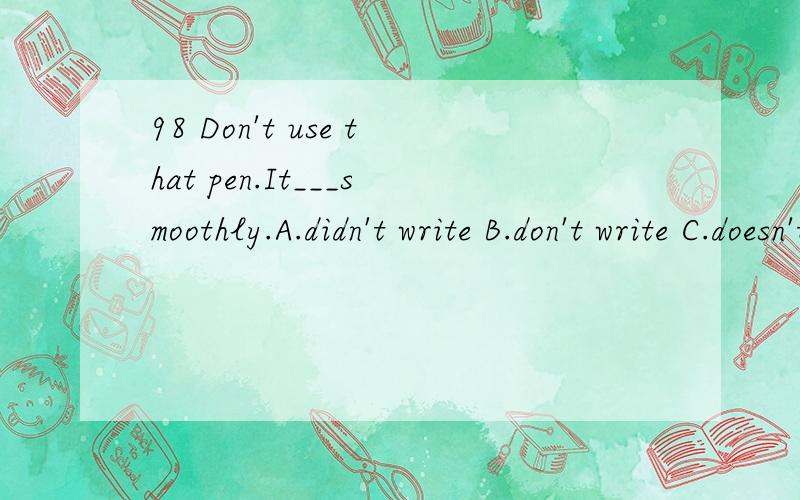 98 Don't use that pen.It___smoothly.A.didn't write B.don't write C.doesn't write D.isn't write