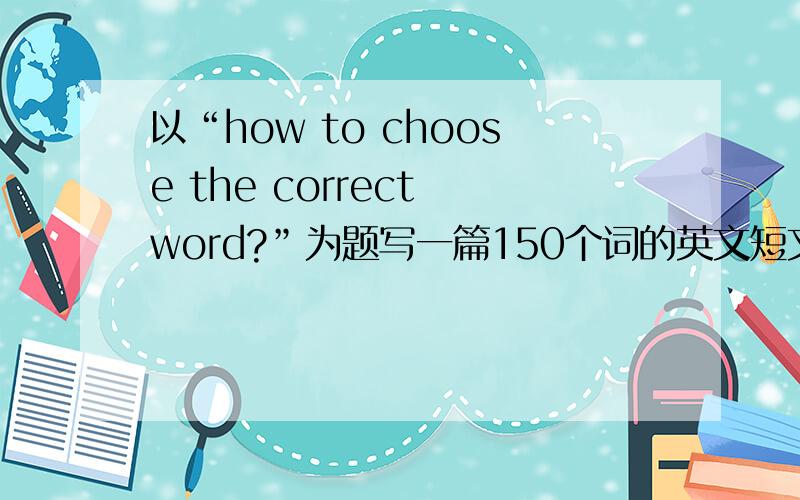 以“how to choose the correct word?”为题写一篇150个词的英文短文,要求三段式,无明显病句今晚要