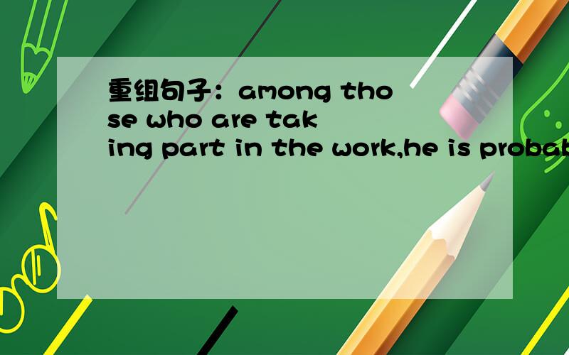 重组句子：among those who are taking part in the work,he is probably the most active.