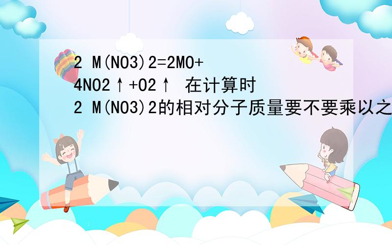 2 M(NO3)2=2MO+4NO2↑+O2↑ 在计算时2 M(NO3)2的相对分子质量要不要乘以之前的2.为什么?加热29.6g M(NO3)2使其完全分解,在标准状况下收集11200mL的气体.问M的摩尔质量.