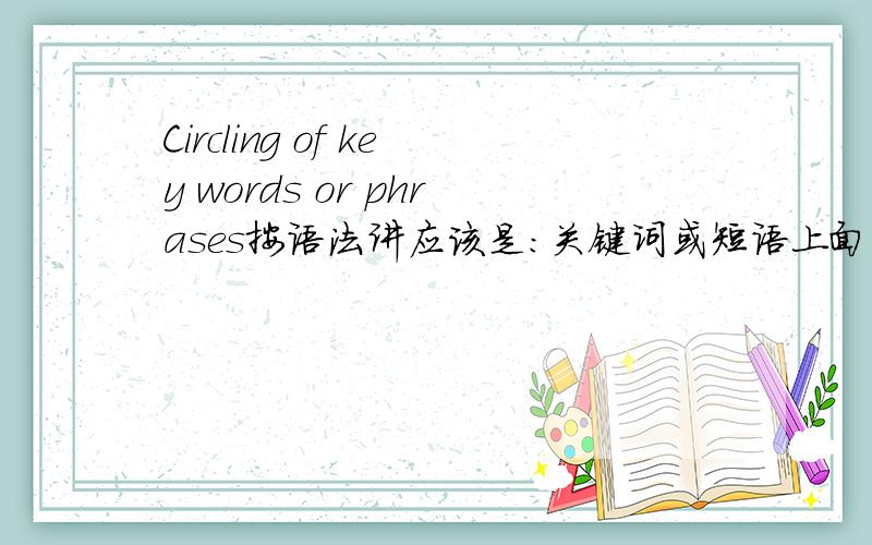 Circling of key words or phrases按语法讲应该是：关键词或短语上面的圈圈可以衍伸为：在关键词或短语上画圈圈是这样理解么?