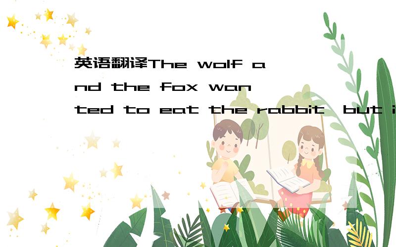 英语翻译The wolf and the fox wanted to eat the rabbit,but it wasn't easy to catch him.One day the wolf said to the fox,