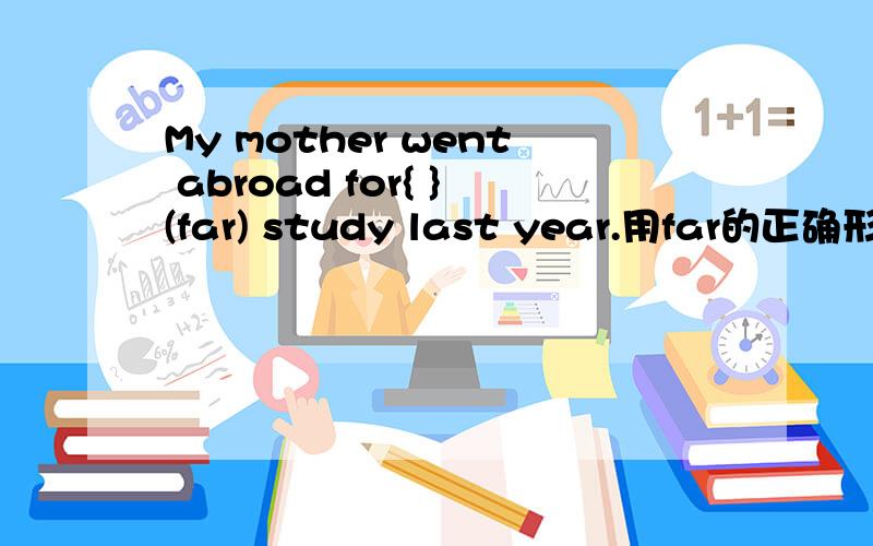 My mother went abroad for{ }(far) study last year.用far的正确形式填空