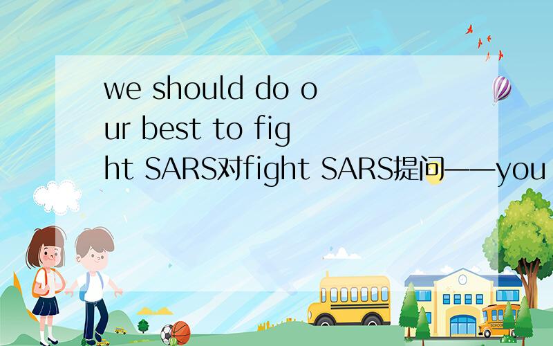 we should do our best to fight SARS对fight SARS提问——you do your best——？