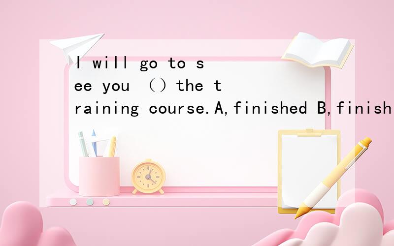 I will go to see you （）the training course.A,finished B,finish C,are finishing D,will finish解析请说具体一些 ,
