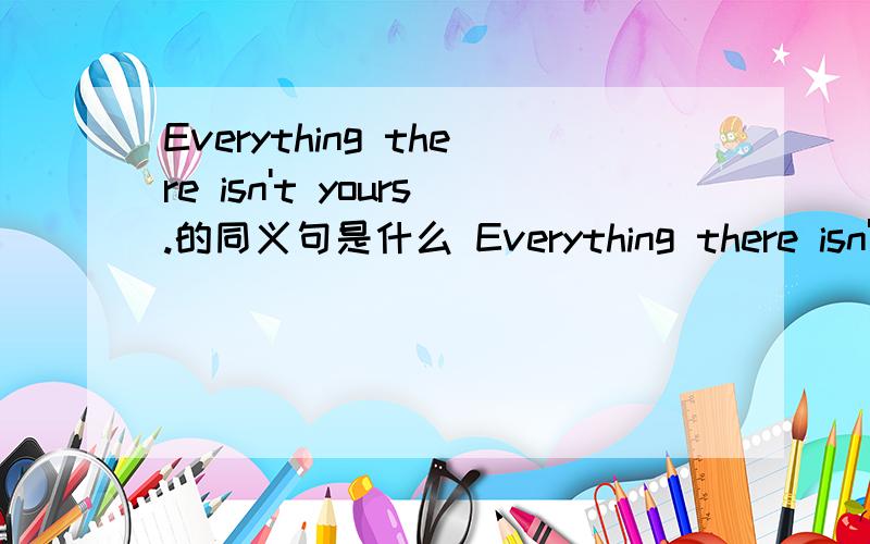 Everything there isn't yours.的同义句是什么 Everything there isn't yours.________ __________there is yours.