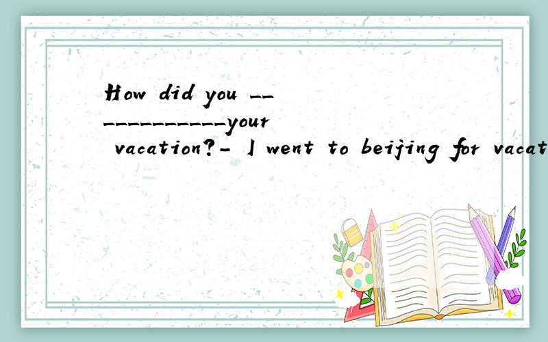 How did you ____________your vacation?- I went to beijing for vacationHow did you( )your vacation?- I went to beijing for vacation(括号内只填一词）